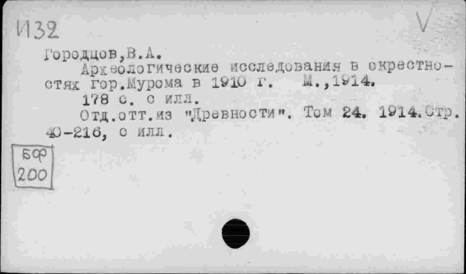 ﻿И 32	V
іородцов,В.А. Археологические исследования в окрестностях гор.Мурома в 19Ю г. M.,lvl4. 178 и. с илл. Отд.отт.из "Древности«. Тим 24. 1014.0тр. 40-210, С ИЛЛ.
^200